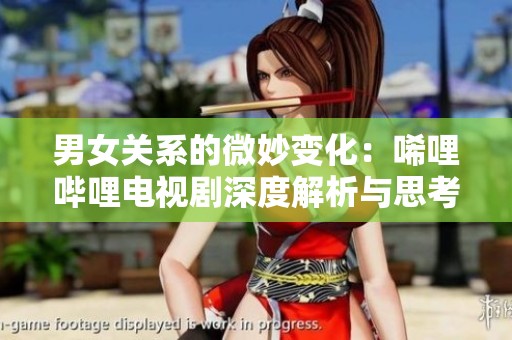 男女关系的微妙变化：唏哩哔哩电视剧深度解析与思考