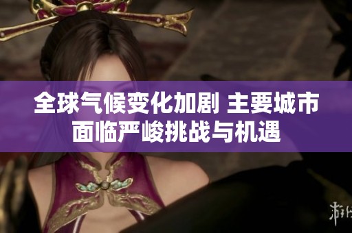 全球气候变化加剧 主要城市面临严峻挑战与机遇