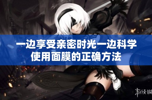 一边享受亲密时光一边科学使用面膜的正确方法