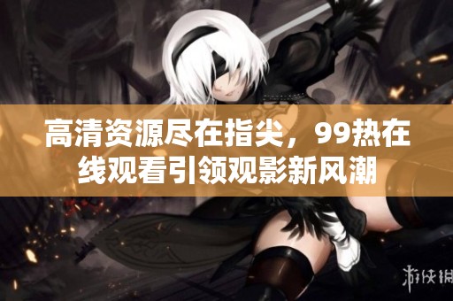 高清资源尽在指尖，99热在线观看引领观影新风潮