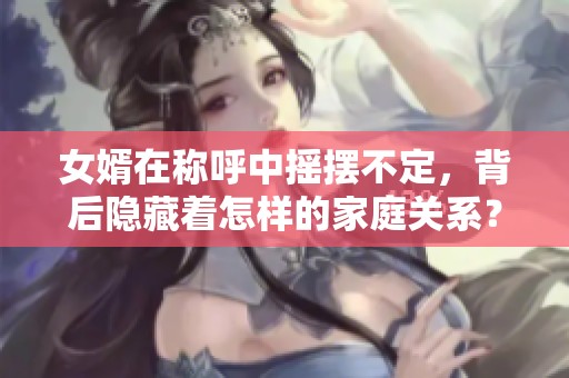 女婿在称呼中摇摆不定，背后隐藏着怎样的家庭关系？