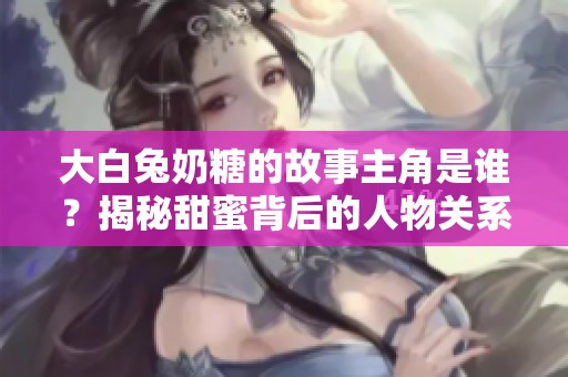 大白兔奶糖的故事主角是谁？揭秘甜蜜背后的人物关系