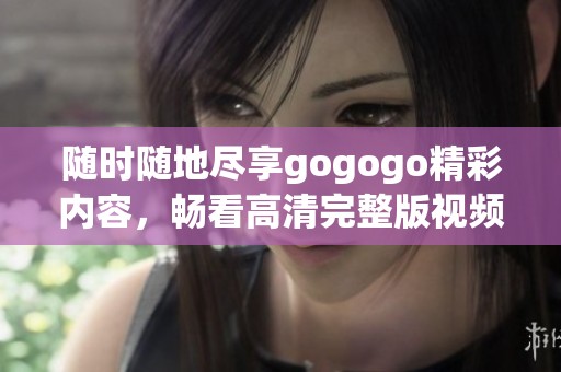 随时随地尽享gogogo精彩内容，畅看高清完整版视频