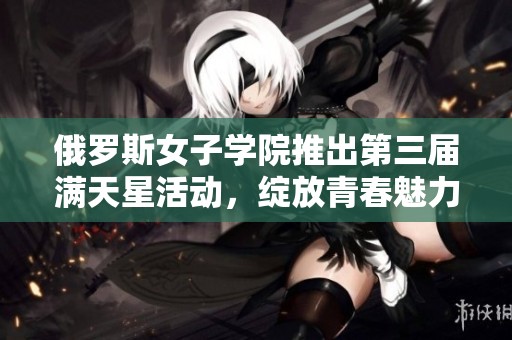 俄罗斯女子学院推出第三届满天星活动，绽放青春魅力