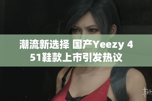 潮流新选择 国产Yeezy 451鞋款上市引发热议