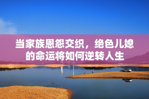 当家族恩怨交织，绝色儿媳的命运将如何逆转人生