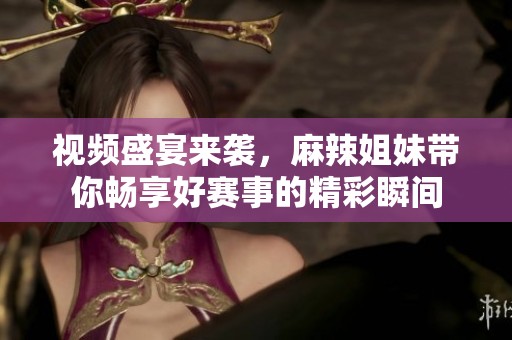 视频盛宴来袭，麻辣姐妹带你畅享好赛事的精彩瞬间