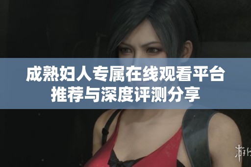 成熟妇人专属在线观看平台推荐与深度评测分享