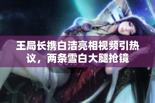 王局长携白洁亮相视频引热议，两条雪白大腿抢镜