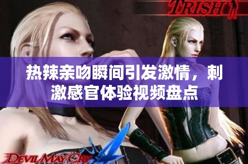热辣亲吻瞬间引发激情，刺激感官体验视频盘点
