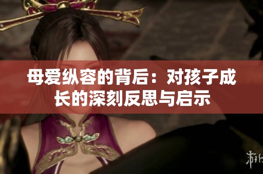 母爱纵容的背后：对孩子成长的深刻反思与启示