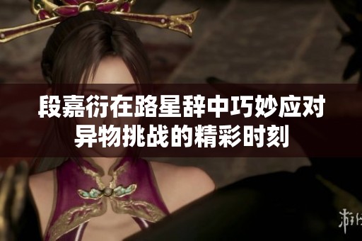 段嘉衍在路星辞中巧妙应对异物挑战的精彩时刻