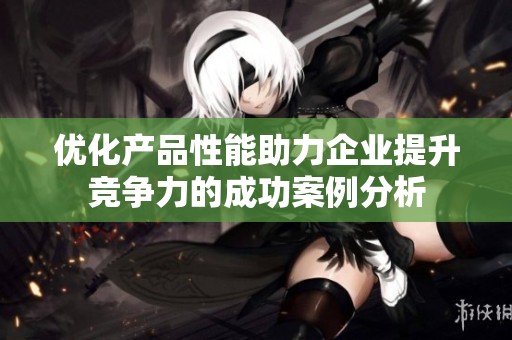 优化产品性能助力企业提升竞争力的成功案例分析