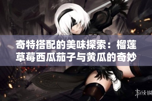 奇特搭配的美味探索：榴莲草莓西瓜茄子与黄瓜的奇妙结合