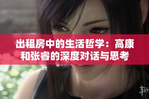 出租房中的生活哲学：高康和张睿的深度对话与思考