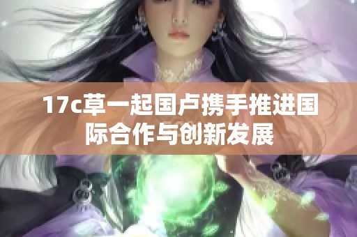 17c草一起国卢携手推进国际合作与创新发展
