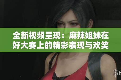 全新视频呈现：麻辣姐妹在好大赛上的精彩表现与欢笑瞬间