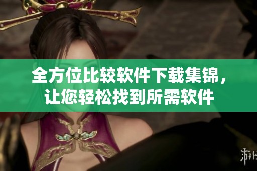 全方位比较软件下载集锦，让您轻松找到所需软件