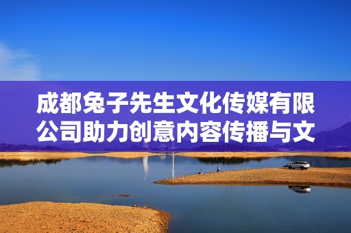成都兔子先生文化传媒有限公司助力创意内容传播与文化交流