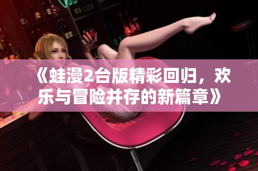 《蛙漫2台版精彩回归，欢乐与冒险并存的新篇章》