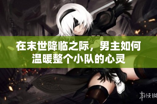在末世降临之际，男主如何温暖整个小队的心灵