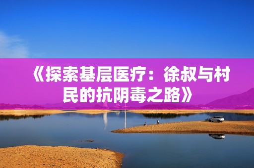 《探索基层医疗：徐叔与村民的抗阴毒之路》