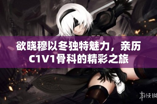 欲晓穆以冬独特魅力，亲历C1V1骨科的精彩之旅