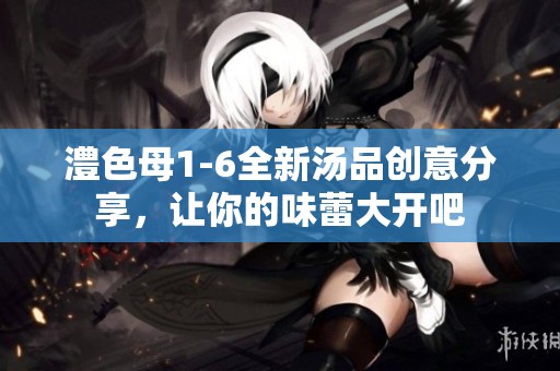 澧色母1-6全新汤品创意分享，让你的味蕾大开吧