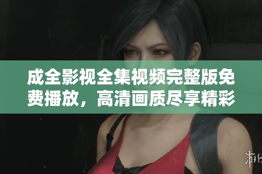 成全影视全集视频完整版免费播放，高清画质尽享精彩瞬间