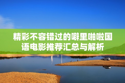 精彩不容错过的噼里啪啦国语电影推荐汇总与解析