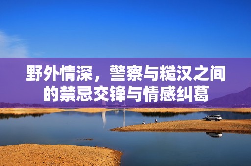 野外情深，警察与糙汉之间的禁忌交锋与情感纠葛