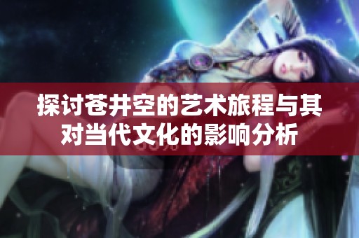 探讨苍井空的艺术旅程与其对当代文化的影响分析
