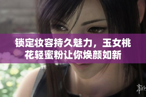 锁定妆容持久魅力，玉女桃花轻蜜粉让你焕颜如新