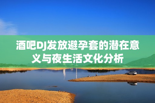 酒吧DJ发放避孕套的潜在意义与夜生活文化分析