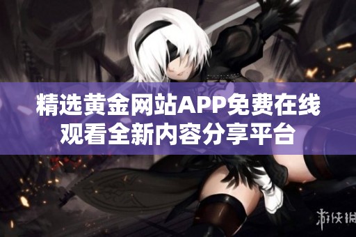 精选黄金网站APP免费在线观看全新内容分享平台