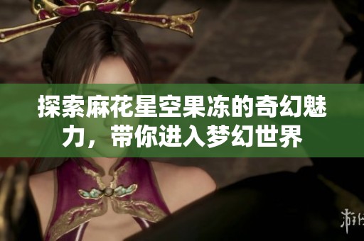 探索麻花星空果冻的奇幻魅力，带你进入梦幻世界