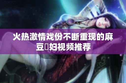 火热激情戏份不断重现的麻豆婬妇视频推荐
