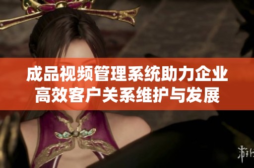 成品视频管理系统助力企业高效客户关系维护与发展