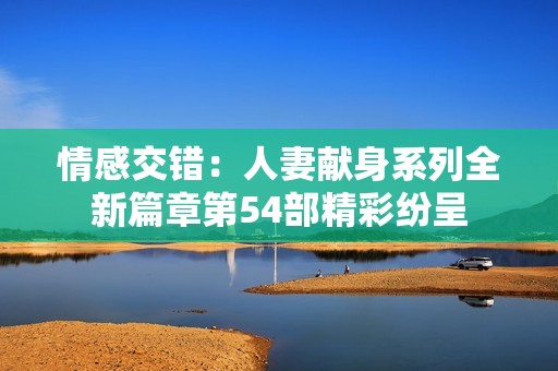 情感交错：人妻献身系列全新篇章第54部精彩纷呈