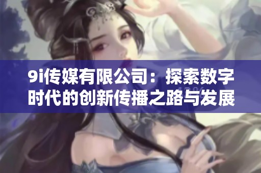 9i传媒有限公司：探索数字时代的创新传播之路与发展机遇