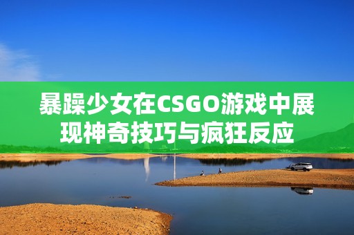 暴躁少女在CSGO游戏中展现神奇技巧与疯狂反应