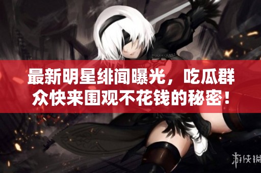 最新明星绯闻曝光，吃瓜群众快来围观不花钱的秘密！