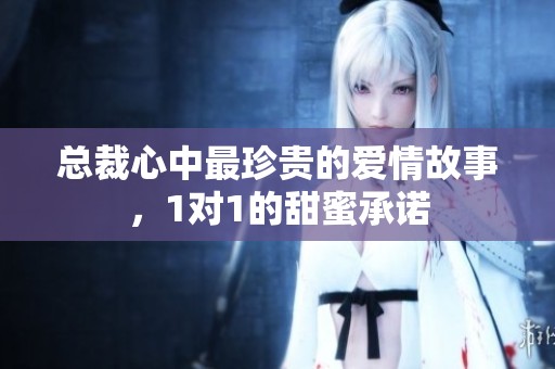 总裁心中最珍贵的爱情故事，1对1的甜蜜承诺