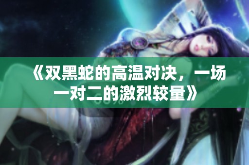 《双黑蛇的高温对决，一场一对二的激烈较量》