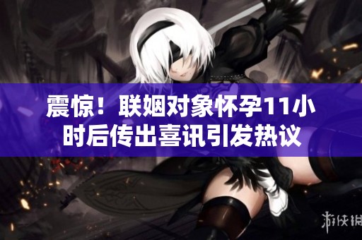 震惊！联姻对象怀孕11小时后传出喜讯引发热议