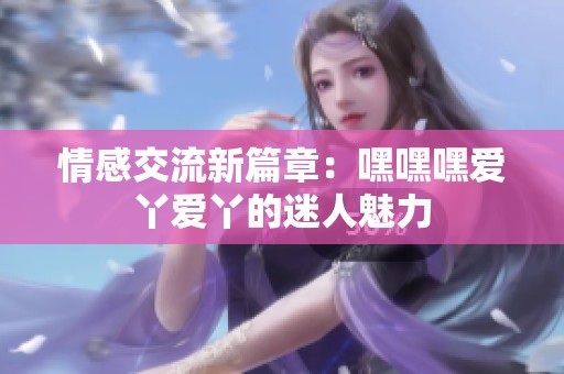 情感交流新篇章：嘿嘿嘿爱丫爱丫的迷人魅力