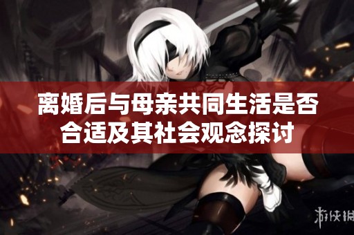 离婚后与母亲共同生活是否合适及其社会观念探讨