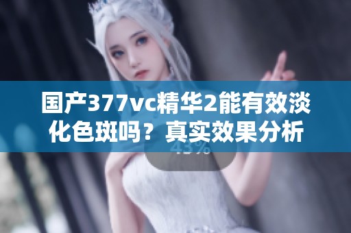 国产377vc精华2能有效淡化色斑吗？真实效果分析