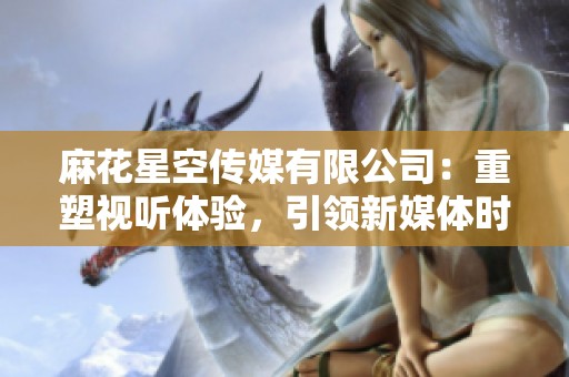 麻花星空传媒有限公司：重塑视听体验，引领新媒体时代
