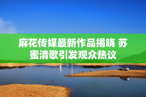 麻花传媒最新作品揭晓 苏蜜清歌引发观众热议